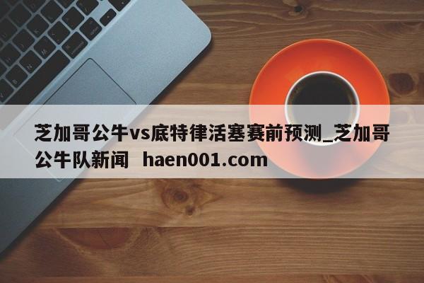 芝加哥公牛vs底特律活塞赛前预测_芝加哥公牛队新闻  haen001.com