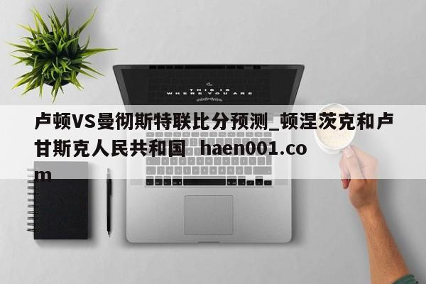 卢顿VS曼彻斯特联比分预测_顿涅茨克和卢甘斯克人民共和国  haen001.com