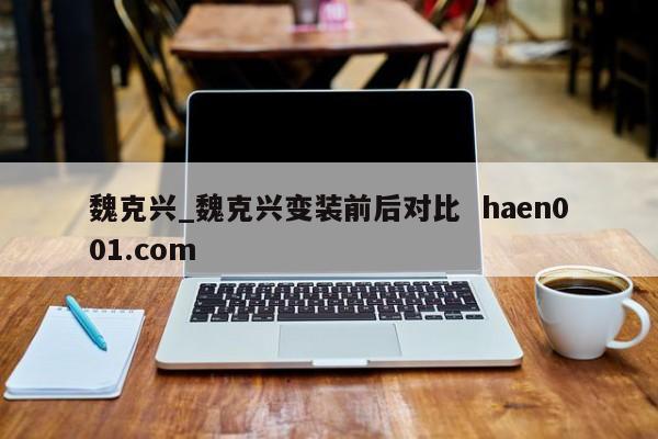 魏克兴_魏克兴变装前后对比  haen001.com