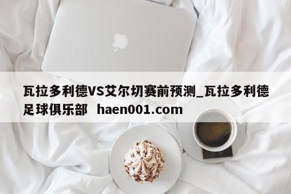 瓦拉多利德VS艾尔切赛前预测_瓦拉多利德足球俱乐部  haen001.com