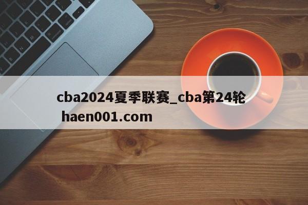 cba2024夏季联赛_cba第24轮  haen001.com
