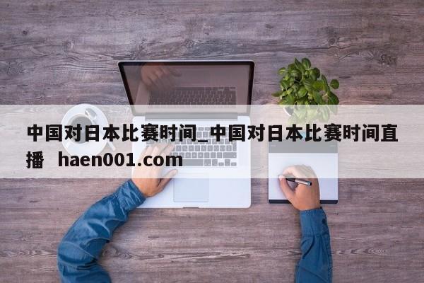 中国对日本比赛时间_中国对日本比赛时间直播  haen001.com