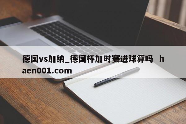 德国vs加纳_德国杯加时赛进球算吗  haen001.com