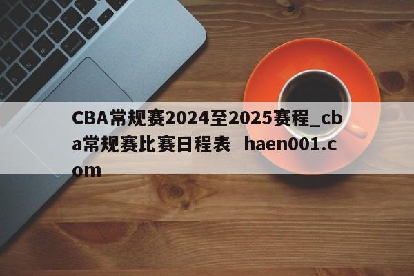CBA常规赛2024至2025赛程_cba常规赛比赛日程表  haen001.com