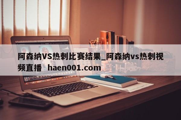 阿森纳VS热刺比赛结果_阿森纳vs热刺视频直播 haen001.com