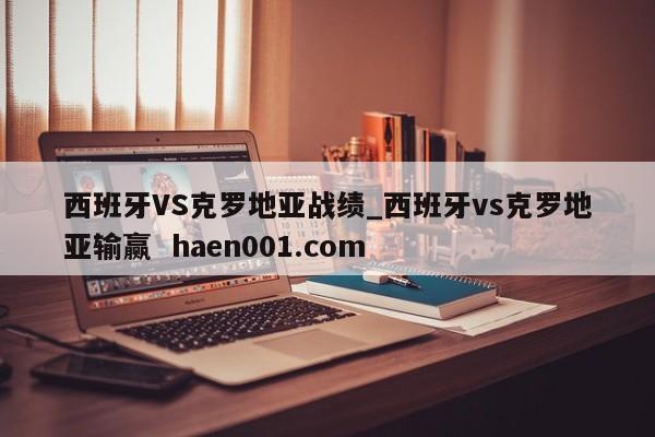 西班牙VS克罗地亚战绩_西班牙vs克罗地亚输赢 haen001.com