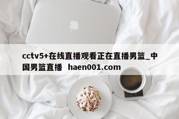 cctv5+在线直播观看正在直播男篮_中国男篮直播  haen001.com
