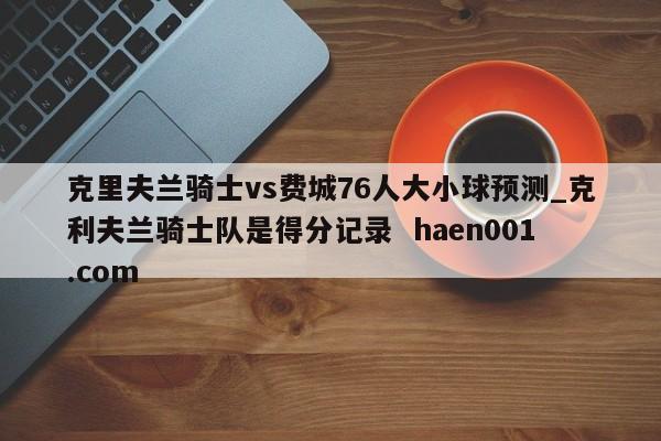 克里夫兰骑士vs费城76人大小球预测_克利夫兰骑士队是得分记录  haen001.com