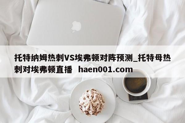 托特纳姆热刺VS埃弗顿对阵预测_托特母热刺对埃弗顿直播  haen001.com