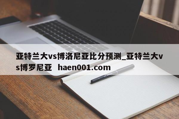 亚特兰大vs博洛尼亚比分预测_亚特兰大vs博罗尼亚  haen001.com