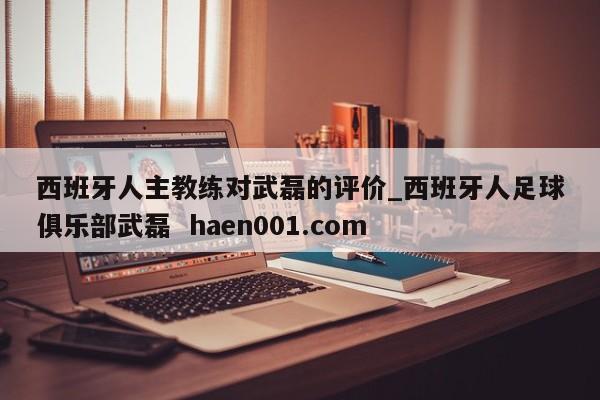 西班牙人主教练对武磊的评价_西班牙人足球俱乐部武磊  haen001.com