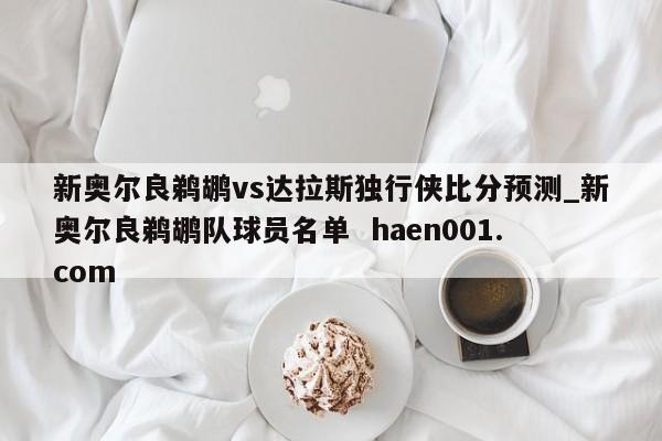 新奥尔良鹈鹕vs达拉斯独行侠比分预测_新奥尔良鹈鹕队球员名单  haen001.com