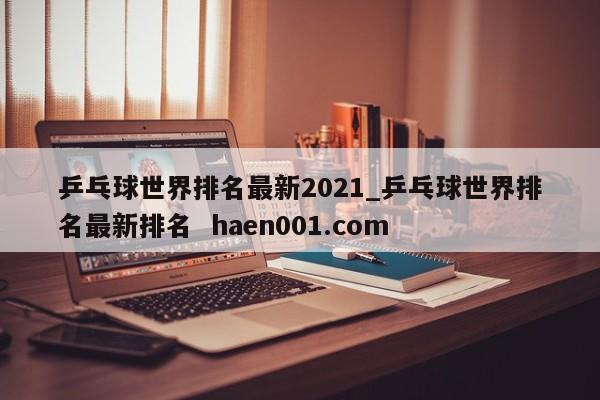 乒乓球世界排名最新2021_乒乓球世界排名最新排名  haen001.com