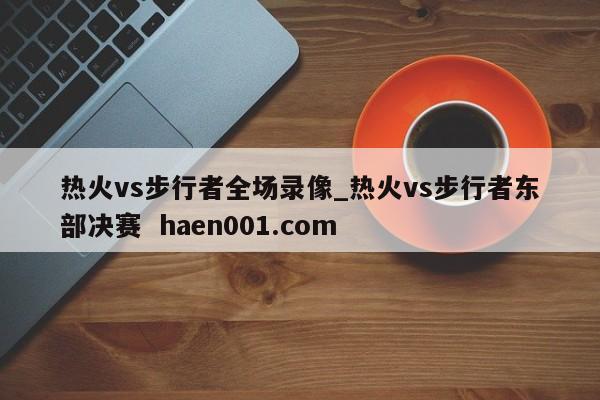 热火vs步行者全场录像_热火vs步行者东部决赛  haen001.com