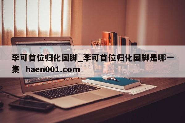 李可首位归化国脚_李可首位归化国脚是哪一集  haen001.com