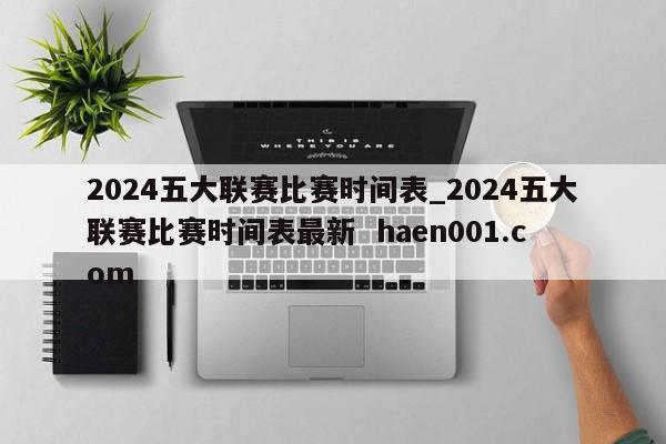 2024五大联赛比赛时间表_2024五大联赛比赛时间表最新  haen001.com