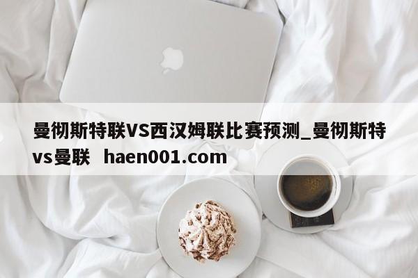 曼彻斯特联VS西汉姆联比赛预测_曼彻斯特vs曼联  haen001.com